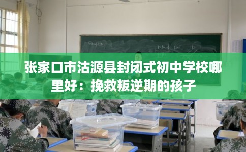 张家口市沽源县封闭式初中学校哪里好：挽救叛逆期的孩子