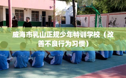 威海市乳山正规少年特训学校(改善不良行为习惯) 威海市乳山正规少年特训学校(改善不良行为习惯)