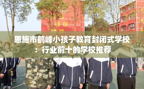 恩施市鹤峰小孩子教育封闭式学校：行业前十的学校推荐