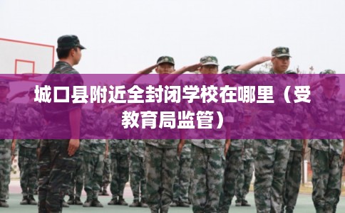 城口县附近全封闭学校在哪里（受教育局监管）