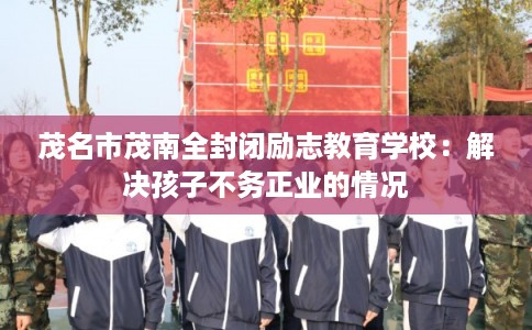 茂名市茂南全封闭励志教育学校：解决孩子不务正业的情况