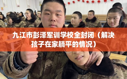 九江市彭泽军训学校全封闭(解决孩子在家躺平的情况) 九江市彭泽军训学校全封闭(解决孩子在家躺平的情况)