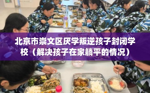 北京市崇文区厌学叛逆孩子封闭学校(解决孩子在家躺平的情况) 北京市崇文区厌学叛逆孩子封闭学校(解决孩子在家躺平的情况)