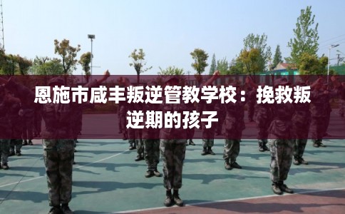 恩施市咸丰叛逆管教学校:挽救叛逆期的孩子 恩施市咸丰叛逆管教学校:挽救叛逆期的孩子