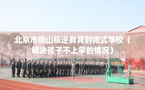北京市房山叛逆教育封闭式学校(解决孩子不上学的情况) 北京市房山叛逆教育封闭式学校(解决孩子不上学的情况)