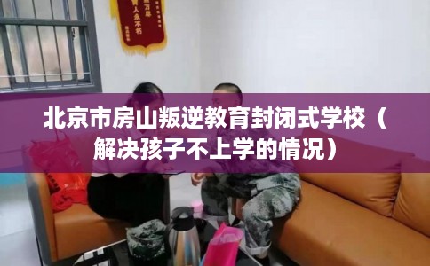 北京市房山叛逆教育封闭式学校(解决孩子不上学的情况) 北京市房山叛逆教育封闭式学校(解决孩子不上学的情况)