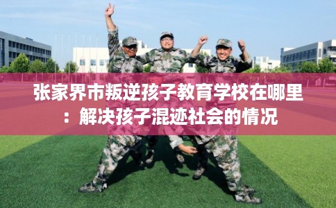张家界市叛逆孩子教育学校在哪里:解决孩子混迹社会的情况 张家界市叛逆孩子教育学校在哪里:解决孩子混迹社会的情况
