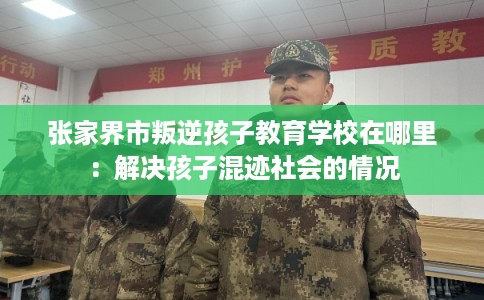 张家界市叛逆孩子教育学校在哪里:解决孩子混迹社会的情况 张家界市叛逆孩子教育学校在哪里:解决孩子混迹社会的情况