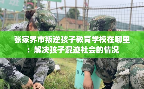 张家界市叛逆孩子教育学校在哪里:解决孩子混迹社会的情况 张家界市叛逆孩子教育学校在哪里:解决孩子混迹社会的情况