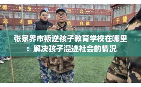 张家界市叛逆孩子教育学校在哪里:解决孩子混迹社会的情况 张家界市叛逆孩子教育学校在哪里:解决孩子混迹社会的情况