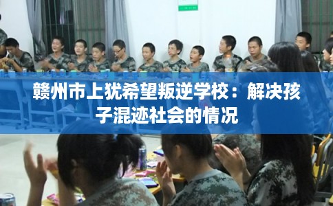 赣州市上犹希望叛逆学校:解决孩子混迹社会的情况 赣州市上犹希望叛逆学校:解决孩子混迹社会的情况