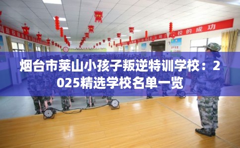 烟台市莱山小孩子叛逆特训学校:2025精选学校名单一览 烟台市莱山小孩子叛逆特训学校:2025精选学校名单一览