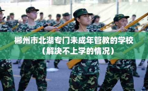 郴州市北湖专门未成年管教的学校(解决不上学的情况) 郴州市北湖专门未成年管教的学校(解决不上学的情况)
