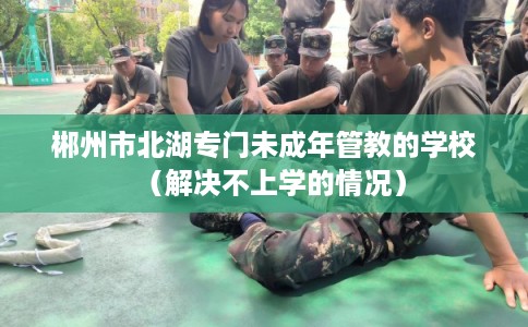 郴州市北湖专门未成年管教的学校(解决不上学的情况) 郴州市北湖专门未成年管教的学校(解决不上学的情况)