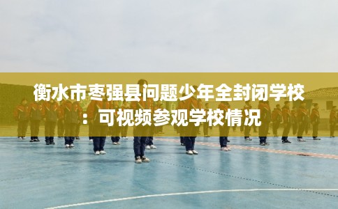 衡水市枣强县问题少年全封闭学校：可视频参观学校情况