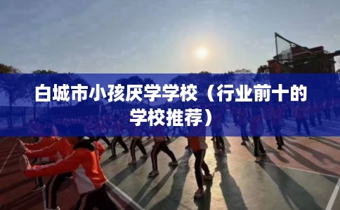 白城市小孩厌学学校（行业前十的学校推荐）