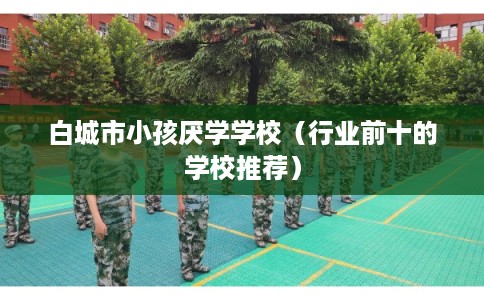 白城市小孩厌学学校（行业前十的学校推荐）
