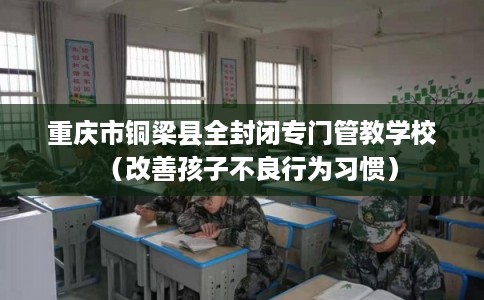 重庆市铜梁县全封闭专门管教学校(改善孩子不良行为习惯) 重庆市铜梁县全封闭专门管教学校(改善孩子不良行为习惯)