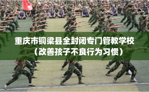 重庆市铜梁县全封闭专门管教学校(改善孩子不良行为习惯) 重庆市铜梁县全封闭专门管教学校(改善孩子不良行为习惯)