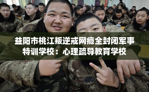 益阳市桃江叛逆戒网瘾全封闭军事特训学校:心理疏导教育学校 益阳市桃江叛逆戒网瘾全封闭军事特训学校:心理疏导教育学校