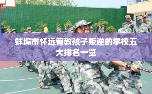 蚌埠市怀远管教孩子叛逆的学校五大排名一览