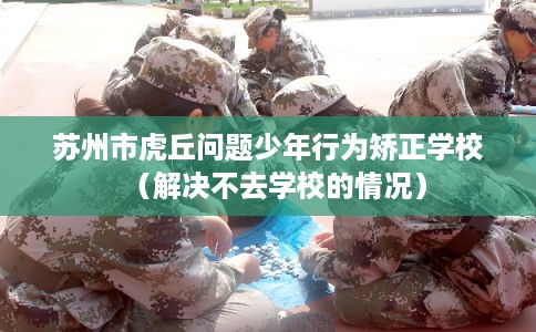 苏州市虎丘问题少年行为矫正学校（解决不去学校的情况）