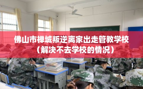 佛山市禅城叛逆离家出走管教学校(解决不去学校的情况) 佛山市禅城叛逆离家出走管教学校(解决不去学校的情况)