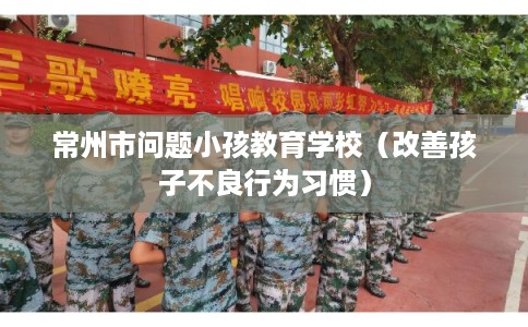 常州市问题小孩教育学校（改善孩子不良行为习惯）