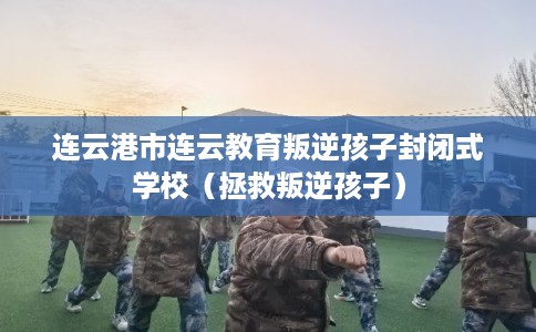 连云港市连云教育叛逆孩子封闭式学校（拯救叛逆孩子）