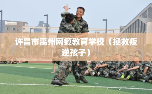 许昌市禹州网瘾教育学校（拯救叛逆孩子）