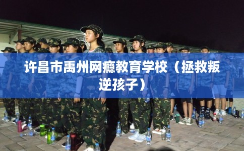 许昌市禹州网瘾教育学校（拯救叛逆孩子）