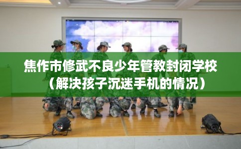 焦作市修武不良少年管教封闭学校（解决孩子沉迷手机的情况）