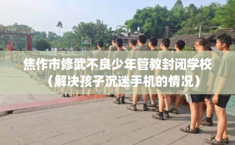 焦作市修武不良少年管教封闭学校（解决孩子沉迷手机的情况）