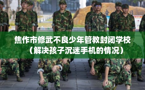 焦作市修武不良少年管教封闭学校（解决孩子沉迷手机的情况）