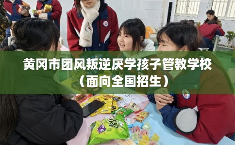 黄冈市团风叛逆厌学孩子管教学校（面向全国招生）