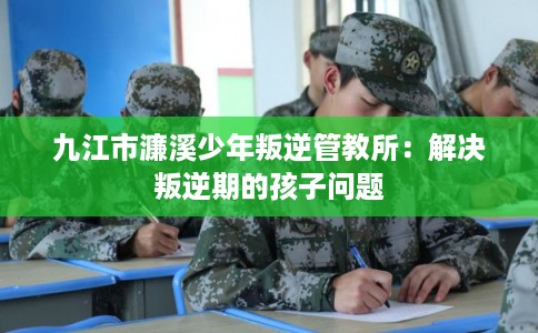 九江市濂溪少年叛逆管教所：解决叛逆期的孩子问题
