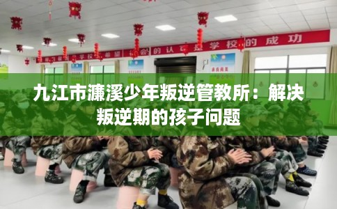九江市濂溪少年叛逆管教所：解决叛逆期的孩子问题