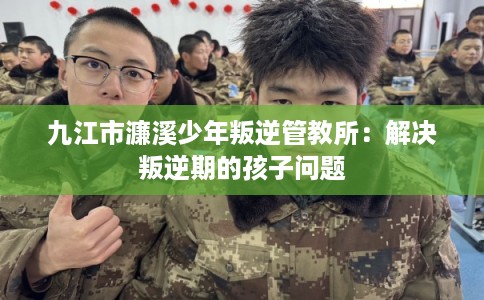 九江市濂溪少年叛逆管教所：解决叛逆期的孩子问题