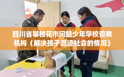 四川省攀枝花市问题少年学校管教机构（解决孩子混迹社会的情况）