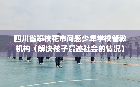 四川省攀枝花市问题少年学校管教机构（解决孩子混迹社会的情况）