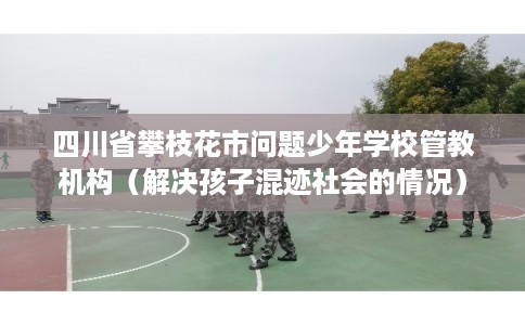 四川省攀枝花市问题少年学校管教机构（解决孩子混迹社会的情况）