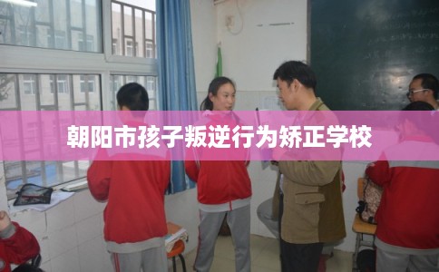 朝阳市孩子叛逆行为矫正学校