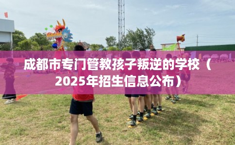 成都市专门管教孩子叛逆的学校（2025年招生信息公布）