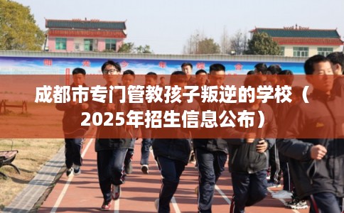 成都市专门管教孩子叛逆的学校（2025年招生信息公布）