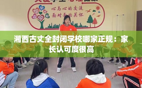 湘西古丈全封闭学校哪家正规:家长认可度很高 湘西古丈全封闭学校哪家正规:家长认可度很高