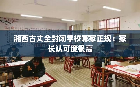湘西古丈全封闭学校哪家正规:家长认可度很高 湘西古丈全封闭学校哪家正规:家长认可度很高