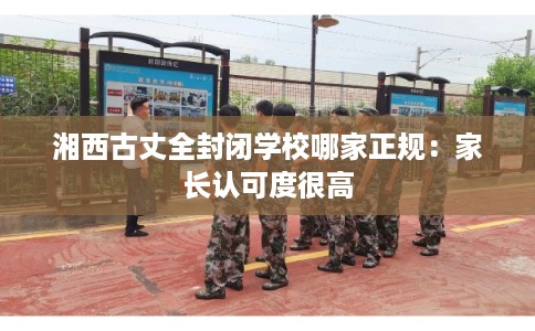 湘西古丈全封闭学校哪家正规:家长认可度很高 湘西古丈全封闭学校哪家正规:家长认可度很高