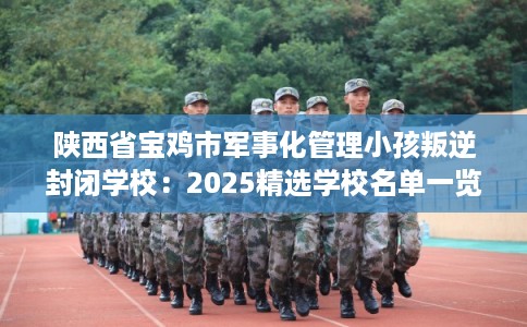 陕西省宝鸡市军事化管理小孩叛逆封闭学校：2025精选学校名单一览
