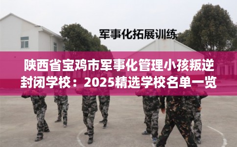 陕西省宝鸡市军事化管理小孩叛逆封闭学校：2025精选学校名单一览