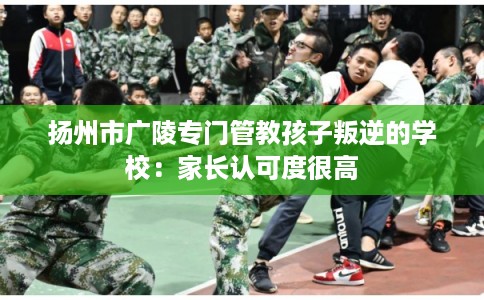 扬州市广陵专门管教孩子叛逆的学校：家长认可度很高